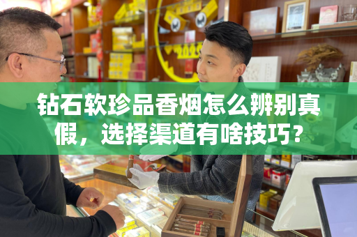 钻石软珍品香烟怎么辨别真假，选择渠道有啥技巧？